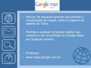 Serviço de pesquisa gratuito que permite a visualização de mapas, rotas e imagens de satélite da Terra. Permite a qualquer empresa realizar seu cadastro e ser encontrada no Google Maps por qualquer usuário . Endereço: www.maps.google.com.br 