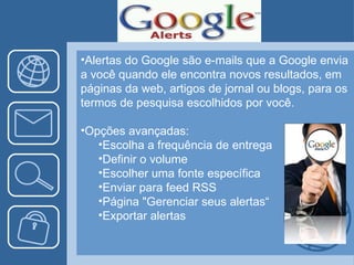 Alertas do Google são e-mails que a Google envia a você quando ele encontra novos resultados, em páginas da web, artigos de jornal ou blogs, para os termos de pesquisa escolhidos por você. Opções avançadas: Escolha a frequência de entrega Definir o volume Escolher uma fonte específica Enviar para feed RSS Página "Gerenciar seus alertas“ Exportar alertas 