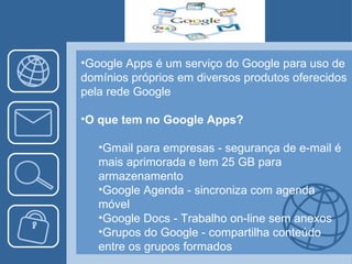 Google Apps é um serviço do Google para uso de domínios próprios em diversos produtos oferecidos pela rede Google O que tem no Google Apps? Gmail para empresas - segurança de e-mail é mais aprimorada e tem 25 GB para armazenamento Google Agenda - sincroniza com agenda móvel Google Docs - Trabalho on-line sem anexos Grupos do Google - compartilha conteúdo entre os grupos formados 