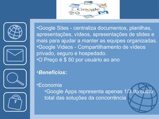 Google Sites - centraliza documentos, planilhas, apresentações, vídeos, apresentações de slides e mais para ajudar a manter as equipes organizadas. Google Videos - Compartilhamento de vídeos privado, seguro e hospedado. O Preço é $ 50 por usuário ao ano Benefícios: Economia Google Apps representa apenas 1/3 do custo total das soluções da concorrência 