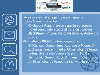 Acesso a e-mails, agenda e mensagens instantâneas no celular O Google Apps oferece suporte ao acesso móvel sem custo adicional para dispositivos BlackBerry, iPhone, Windows Mobile, Android e outros Garantia de 99,9% de funcionamento O Radicati Group identificou que o Microsoft Exchange tem, em média, 60 minutos de tempo de inatividade não planejado por mês. Os clientes do Google Apps têm, em média, menos de 15 minutos de tempo de inatividade por mês. 