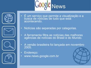É um serviço que permite a visualização e a busca de notícias de tudo que está acontecendo. Notícias são separadas por categorias. A ferramenta filtra as notícias das melhores agências de notícias do Brasil e do Mundo. A versão brasileira foi lançada em novembro 2005. Endereço: www.news.google.com.br News 