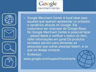 Google Merchant Center é local ideal para  aqueles que querem apresentar os produtos e vendê-los através do Google. Ela costumava ser chamado de Google Base. No Google Merchant Center é possível fazer  upload feeds e verificar o status do item, obter informações em geral.Os produtos enviados servem para alimentar as pesquisas que outras pessoas fazem, e os que se deseja comprar. Endereço: www.google.com/support/merchants 