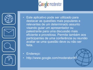 Este aplicativo  pode ser utilizado para destacar as questões mais populares e relevantes de um determinado assunto visando guiar um apresentador ou palestrante para uma discussão mais eficiente e proveitosa. Permite também aos participantes de uma conferência ou reunião avaliar se uma questão deve ou não ser feita. Endereço: http://www.google.com/moderator/#0 
