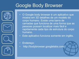 Google Body Browser  O Google body browser  é um aplicativo que mostra em 3D detalhes de um modelo do corpo humano. Existe uma barra de camadas que funciona de uma forma que as pessoas possam localizar mais fácil e rapidamente cada tipo de estrutura do corpo humano. Este aplicativo funciona somente em inglês. Endereço: http://bodybrowser.googlelabs.com/ 