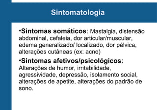 Sintomatologia
•Sintomas somáticos: Mastalgia, distensão
abdominal, cefaleia, dor articular/muscular,
edema generalizado/ localizado, dor pélvica,
alterações cutâneas (ex: acne)

•Sintomas afetivos/psicológicos:
Alterações de humor, irritabilidade,
agressividade, depressão, isolamento social,
alterações de apetite, alterações do padrão de
sono.

 