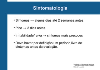 Sintomatologia


Sintomas → alguns dias até 2 semanas antes



Pico → 2 dias antes



Irritabilidade/raiva → sintomas mais precoces



Deve haver por definição um período livre de
sintomas antes da ovulação.

Yonkers et al. Premenstrual Syndrome.
.Lancet- Author manuscript; available in
PMC 2011 June 20.

 