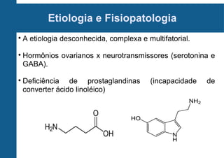 Etiologia e Fisiopatologia






A etiologia desconhecida, complexa e multifatorial.
Hormônios ovarianos x neurotransmissores (serotonina e
GABA).
Deficiência de prostaglandinas
converter ácido linoléico)

(incapacidade

de

 