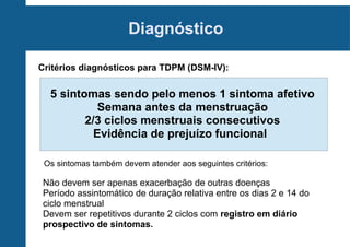 Diagnóstico
Critérios diagnósticos para TDPM (DSM-IV):

5 sintomas sendo pelo menos 1 sintoma afetivo
Semana antes da menstruação
2/3 ciclos menstruais consecutivos
Evidência de prejuízo funcional
Os sintomas também devem atender aos seguintes critérios:

Não devem ser apenas exacerbação de outras doenças
Período assintomático de duração relativa entre os dias 2 e 14 do
ciclo menstrual
Devem ser repetitivos durante 2 ciclos com registro em diário
prospectivo de sintomas.

 