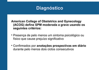Diagnóstico
American College of Obstetrics and Gynecology
(ACOG) define SPM moderada a grave usando os
seguintes critérios:




Presença de pelo menos um sintoma psicológico ou
físico que cause prejuízo significativo
Confirmados por anotações prospectivas em diário
durante pelo menos dois ciclos consecutivos

 
