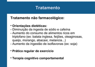 Tratamento
Tratamento não farmacológico:
Orientações dietéticas:
- Diminuição da ingesta de sódio e cafeína
- Aumento do consumo de alimentos ricos em
triptofano (ex: batata inglesa, feijões, oleaginosas,
queijo, morango, abacaxi, melancia...)
- Aumento da ingestão de isoflavonas (ex: soja)




Prática regular de exercício



Terapia cognitivo comportamental

 