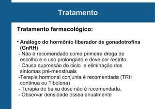 Tratamento
Tratamento farmacológico:
Análogo do hormônio liberador de gonadotrofina
(GnRH)
- Não é recomendado como primeira droga de
escolha e o uso prolongado e deve ser restrito.
- Causa supressão do ciclo e eliminação dos
sintomas pré-menstruais
-Terapia hormonal conjunta é recomendada (TRH
contínua ou Tibolona)
- Terapia de baixa dose não é recomendada.
- Observar densidade óssea anualmente



 