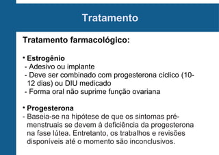 Tratamento
Tratamento farmacológico:
Estrogênio
- Adesivo ou implante
- Deve ser combinado com progesterona cíclico (1012 dias) ou DIU medicado
- Forma oral não suprime função ovariana



Progesterona
- Baseia-se na hipótese de que os sintomas prémenstruais se devem à deficiência da progesterona
na fase lútea. Entretanto, os trabalhos e revisões
disponíveis até o momento são inconclusivos.


 