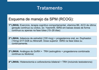 Tratamento
Esquema de manejo da SPM (RCOG):
1ª LINHA: Exercício, terapia cognitivo comportamental, vitamina B6, ACO de última
geração contínuo ou cíclico, ex: Yasmin®, ISRS em baixas doses de forma
contínua ou apenas na fase lútea (15–28 dias)
2ª LINHA: Adesivos de estradiol (100 mcg) + progesterona oral, ex: Duphaston
(10mg) D17-D28 ou Mirena®. Dose superior ISRS na fase lútea ou
continuamente.
3ª LINHA: Análogos do GnRH + TRH (estrogênio + progesterona combinada
contínua ou tibolona)
4ª LINHA: Histerectomia e ooforectomia bilateral + TRH (incluindo testosterona)

 