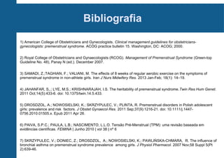Bibliografia
1) American College of Obstetricians and Gynecologists. Clinical management guidelines for obstetriciansgynecologists: premenstrual syndrome. ACOG practice bulletin 15. Washington, DC: ACOG; 2000.
2) Royal College of Obstetricians and Gynaecologists (RCOG). Management of Premenstrual Syndrome (Green-top
Guideline No. 48), Panay N (ed.). December 2007.
3) SAMADI, Z.;TAGHIAN, F.; VALIANI, M. The effects of 8 weeks of regular aerobic exercise on the symptoms of
premenstrual syndrome in non-athlete girls. Iran J Nurs Midwifery Res. 2013 Jan-Feb; 18(1): 14–19.
4) JAHANFAR, S,.; LYE, M.S.; KRISHNARAJAH, I.S. The heritability of premenstrual syndrome.Twin Res Hum Genet.
2011 Oct;14(5):433-6. doi: 10.1375/twin.14.5.433.
5) DROSDZOL, A.; NOWOSIELSKI, K.; SKRZYPULEC, V.; PLINTA, R. Premenstrual disorders in Polish adolescent
girls: prevalence and risk factors. J Obstet Gynaecol Res. 2011 Sep;37(9):1216-21. doi: 10.1111/j.14470756.2010.01505.x. Epub 2011 Apr 26.
6) PAIVA, S.P.C.; PAULA, L.B.; NASCIMENTO, L.L.O. Tensão Pré-Menstrual (TPM): uma revisão baseada em
evidências científicas. FEMINA | Junho 2010 | vol 38 | nº 6
7) SKRZYPULEC, V.; DONIEC, Z.; DROSDZOL, A.; NOWOSIELSKI, K.; PAWLIŃSKA-CHMARA, R. The influence of
bronchial asthma on premenstrual syndrome prevalence among girls. J Physiol Pharmacol. 2007 Nov;58 Suppl 5(Pt
2):639-46.

 