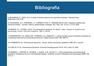 Bibliografia
8) BEAUBRUN, G.; GRAY, G.E. A review of herbal medicines for psychiatric disorders. Psychiatr Serv.
2000;51(9):1130-1134.
9) VALADARES, G.C.; FERREIRA, L.V.; CORREA FILHO, H.; ROMANO-SILVA, M.A. Transtorno disfórico prémenstrual revisão – conceito, história, epidemiologia e etiologia. Rev. Psiq. Clín. 33 (3); 117-123, 2006
10) MAGOS, A.L.; STUDD, J.W.W. The premenstrual syndrome. In: Studd J, editor. Progress in obstetrics and
gynaecology. London: Churchill Livingstone; 1984. p. 334-50.
11) BORENSTEIN, J.E.; DEAN, B.B.; YONKERS, K.A.; ENDICOTT, J. Using the daily record of severity of problems as
a screening instrument for premenstrual syndrome. Obstet Gynecol 2007;109:1068-75.
12) YONKERS ET AL. Premenstrual Syndrome. .Lancet- Author manuscript; available in PMC 2011 June 20.
13) LORI, M. ET AL..Premenstrual Syndrome. American Familyphysician.VO 67, Nº 8 / April 15, 2003
14) ANDREA, L.;COFFEE, D.; THOMAS, J.; KUEHL, S.W.; SULAK, P. J. Oral contraceptives and premenstrual
symptoms: Comparison of a 21/7 and extended regimen. American Journal of Obstetrics and Gynecology (2006) 195,
1311–9
.

 