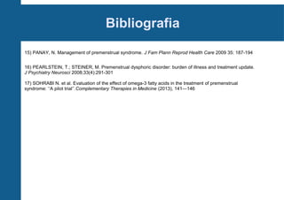 Bibliografia
15) PANAY, N. Management of premenstrual syndrome. J Fam Plann Reprod Health Care 2009 35: 187-194
16) PEARLSTEIN, T.; STEINER, M. Premenstrual dysphoric disorder: burden of illness and treatment update.
J Psychiatry Neurosci 2008;33(4):291-301
17) SOHRABI N. et al. Evaluation of the effect of omega-3 fatty acids in the treatment of premenstrual
syndrome: ‘‘A pilot trial’’.Complementary Therapies in Medicine (2013), 141—146

 