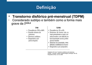 Definição

•

Transtorno disfórico pré-menstrual (TDPM)

Considerado subtipo e também como a forma mais
grave da SPM

Valadares GC et al. Transtorno disfórico pré-menstrual
revisão – conceito, história, epidemiologia e etiologia. Rev de
Psiquiatria Clinica, vol 33, 2006

 