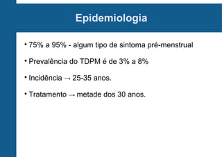 Epidemiologia


75% a 95% - algum tipo de sintoma pré-menstrual



Prevalência do TDPM é de 3% a 8%



Incidência → 25-35 anos.



Tratamento → metade dos 30 anos.

 