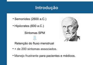 Introdução


Semonides (2600 a.C.)



Hipócrates (600 a.C.)
Sintomas SPM
Retenção do fluxo menstrual



+ de 200 sintomas associados.



Manejo frustrante para pacientes e médicos.

 