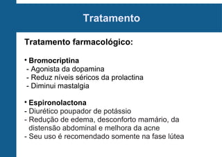 Tratamento
Tratamento farmacológico:
Bromocriptina
- Agonista da dopamina
- Reduz níveis séricos da prolactina
- Diminui mastalgia



Espironolactona
- Diurético poupador de potássio
- Redução de edema, desconforto mamário, da
distensão abdominal e melhora da acne
- Seu uso é recomendado somente na fase lútea


 
