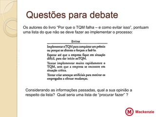 Questões para debate
    Os autores do livro “Por que o TQM falha – e como evitar isso”, pontuam
    uma lista do que não se deve fazer ao implementar o processo:




V
Z
                                      VV
X
Z




     Considerando as informações passadas, qual a sua opinião a
     respeito da lista? Qual seria uma lista de “procurar fazer” ?
 