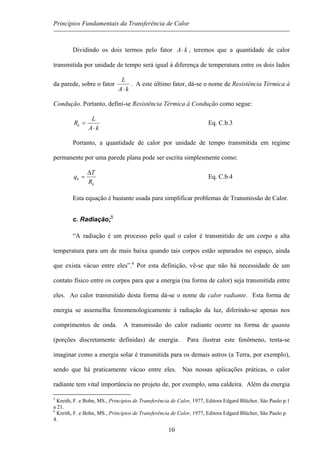 Princípios Fundamentais da Transferência de Calor
Dividindo os dois termos pelo fator kA⋅ , teremos que a quantidade de calor
transmitida por unidade de tempo será igual à diferença de temperatura entre os dois lados
da parede, sobre o fator
kA
L
⋅
. A este último fator, dá-se o nome de Resistência Térmica à
Condução. Portanto, defini-se Resistência Térmica à Condução como segue:
kA
L
Rk
⋅
= Eq. C.b.3
Portanto, a quantidade de calor por unidade de tempo transmitida em regime
permanente por uma parede plana pode ser escrita simplesmente como:
k
k
R
T
q
∆
= Eq. C.b.4
Esta equação é bastante usada para simplificar problemas de Transmissão de Calor.
c. Radiação;5
“A radiação é um processo pelo qual o calor é transmitido de um corpo a alta
temperatura para um de mais baixa quando tais corpos estão separados no espaço, ainda
que exista vácuo entre eles”.6
Por esta definição, vê-se que não há necessidade de um
contato físico entre os corpos para que a energia (na forma de calor) seja transmitida entre
eles. Ao calor transmitido desta forma dá-se o nome de calor radiante. Esta forma de
energia se assemelha fenomenologicamente à radiação da luz, diferindo-se apenas nos
comprimentos de onda. A transmissão do calor radiante ocorre na forma de quanta
(porções discretamente definidas) de energia. Para ilustrar este fenômeno, tenta-se
imaginar como a energia solar é transmitida para os demais astros (a Terra, por exemplo),
sendo que há praticamente vácuo entre eles. Nas nossas aplicações práticas, o calor
radiante tem vital importância no projeto de, por exemplo, uma caldeira. Além da energia
5
Kreith, F. e Bohn, MS., Princípios de Transferência de Calor, 1977, Editora Edgard Blücher, São Paulo p.1
a 21.
6
Kreith, F. e Bohn, MS., Princípios de Transferência de Calor, 1977, Editora Edgard Blücher, São Paulo p.
4.
10
 