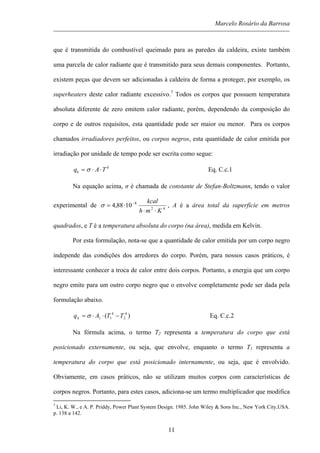 Marcelo Rosário da Barrosa
que é transmitida do combustível queimado para as paredes da caldeira, existe também
uma parcela de calor radiante que é transmitido para seus demais componentes. Portanto,
existem peças que devem ser adicionadas à caldeira de forma a proteger, por exemplo, os
superheaters deste calor radiante excessivo.7
Todos os corpos que possuem temperatura
absoluta diferente de zero emitem calor radiante, porém, dependendo da composição do
corpo e de outros requisitos, esta quantidade pode ser maior ou menor. Para os corpos
chamados irradiadores perfeitos, ou corpos negros, esta quantidade de calor emitida por
irradiação por unidade de tempo pode ser escrita como segue:
4
TAqk ⋅⋅= σ Eq. C.c.1
Na equação acima, σ é chamada de constante de Stefan-Boltzmann, tendo o valor
experimental de 42
8
1088,4
Kmh
kcal
⋅⋅
⋅= −
σ , A é a área total da superfície em metros
quadrados, e T é a temperatura absoluta do corpo (na área), medida em Kelvin.
Por esta formulação, nota-se que a quantidade de calor emitida por um corpo negro
independe das condições dos arredores do corpo. Porém, para nossos casos práticos, é
interessante conhecer a troca de calor entre dois corpos. Portanto, a energia que um corpo
negro emite para um outro corpo negro que o envolve completamente pode ser dada pela
formulação abaixo.
)( 4
2
4
11 TTAqk −⋅⋅= σ Eq. C.c.2
Na fórmula acima, o termo T2 representa a temperatura do corpo que está
posicionado externamente, ou seja, que envolve, enquanto o termo T1 representa a
temperatura do corpo que está posicionado internamente, ou seja, que é envolvido.
Obviamente, em casos práticos, não se utilizam muitos corpos com características de
corpos negros. Portanto, para estes casos, adiciona-se um termo multiplicador que modifica
7
Li, K. W., e A. P. Priddy, Power Plant System Design. 1985. John Wiley & Sons Inc., New York City,USA.
p. 138 a 142.
11
 