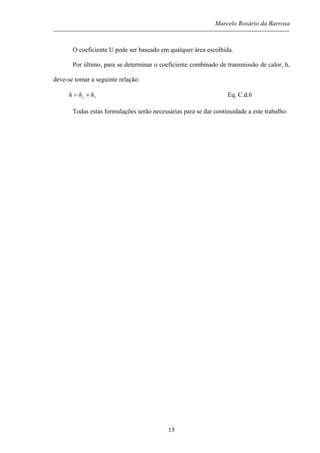 Marcelo Rosário da Barrosa
O coeficiente U pode ser baseado em qualquer área escolhida.
Por último, para se determinar o coeficiente combinado de transmissão de calor, h,
deve-se tomar a seguinte relação:
rc hhh += Eq. C.d.6
Todas estas formulações serão necessárias para se dar continuidade a este trabalho.
15
 