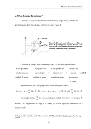 Marcelo Rosário da Barrosa
a.1 Coordenadas Cartesianas:10
Considere-se um pequeno elemento material de um corpo sólido, na forma de
paralelepípedo, de volume dxdydz, conforme mostra a Figura 1.
Figura 1: Elemento material de corpo sólido, na
forma de paralelepípedo, a partir do qual serão
deduzidas as equações da transmissão de calor por
condução para coordenadas cartesianas.
O balanço de energia deste elemento pode ser calculado da seguinte forma:
Calor que entra
no elemento por
unidade de tempo
+
Calor gerado no
elemento por
unidade de tempo
=
Calor que Sai do
elemento por
unidade de tempo
+
Variação da
energia
interna com
o tempo
Eq. D.a1.1
Algebricamente, esta equação pode ser escrita da seguinte forma:
θ
ρ
∂
∂
⋅⋅⋅+++=⋅⋅⋅+++ +++
T
dzdydxcqqqdzdydx
dt
dq
qqq dzzdyydxxzyx )()()()( Eq. D.a1.2
Na equação acima,
dt
dq
é o calor gerado por unidade de tempo e por unidade de
volume, T é a temperatura do corpo, θ é o tempo, c é o calor específico do material e ρ é
sua densidade.
10
Chapman, Alan J., Fundamentals of Heat Transfer, 1984, Macmillan Publishing Company, New York, p.
30 a 34.
17
 