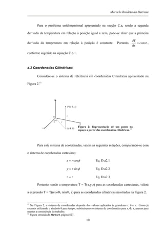Marcelo Rosário da Barrosa
Para o problema unidimensional apresentado na secção C.a, sendo a segunda
derivada da temperatura em relação à posição igual a zero, pode-se dizer que a primeira
derivada da temperatura em relação à posição é constante. Portanto, .const
dx
dT
= ,
conforme sugerido na equação C.b.1.
a.2 Coordenadas Cilíndricas:
Considere-se o sistema de referência em coordenadas Cilíndricas apresentado na
Figura 2.11
Figura 2: Representação de um ponto no
espaço a partir das coordenadas cilíndricas. 12
Para este sistema de coordenadas, valem as seguintes relações, comparando-se com
o sistema de coordenadas cartesiano:
φcosrx = Eq. D.a2.1
φsinry = Eq. D.a2.2
zz = Eq. D.a2.3
Portanto, sendo a temperatura T = T(x,y,z) para as coordenadas cartesianas, valerá
a expressão T = T(rcosΦ, rsinΦ, z) para as coordenadas cilíndricas mostradas na Figura 2.
11
Na Figura 2, o sistema de coordenadas depende dos valores aplicados às grandezas r, θ e z. Como já
estamos utilizando o símbolo θ para tempo, subtituiremos o sistema de coordenadas para r, Φ, z, apenas para
manter a consistência do trabalho.
12
Figura extraída de Stewart, página 827.
19
 