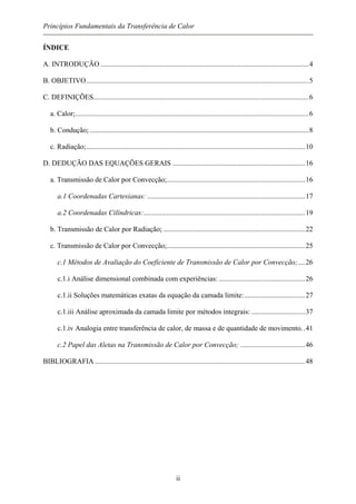 Princípios Fundamentais da Transferência de Calor
ÍNDICE
A. INTRODUÇÃO ....................................................................................................................4
B. OBJETIVO............................................................................................................................5
C. DEFINIÇÕES........................................................................................................................6
a. Calor;..................................................................................................................................6
b. Condução; ..........................................................................................................................8
c. Radiação;..........................................................................................................................10
D. DEDUÇÃO DAS EQUAÇÕES GERAIS ..........................................................................16
a. Transmissão de Calor por Convecção;.............................................................................16
a.1 Coordenadas Cartesianas: ........................................................................................17
a.2 Coordenadas Cilíndricas:..........................................................................................19
b. Transmissão de Calor por Radiação; ...............................................................................22
c. Transmissão de Calor por Convecção;.............................................................................25
c.1 Métodos de Avaliação do Coeficiente de Transmissão de Calor por Convecção;....26
c.1.i Análise dimensional combinada com experiências: ................................................26
c.1.ii Soluções matemáticas exatas da equação da camada limite:..................................27
c.1.iii Análise aproximada da camada limite por métodos integrais: ..............................37
c.1.iv Analogia entre transferência de calor, de massa e de quantidade de movimento..41
c.2 Papel das Aletas na Transmissão de Calor por Convecção; ....................................46
BIBLIOGRAFIA .....................................................................................................................48
ii
 