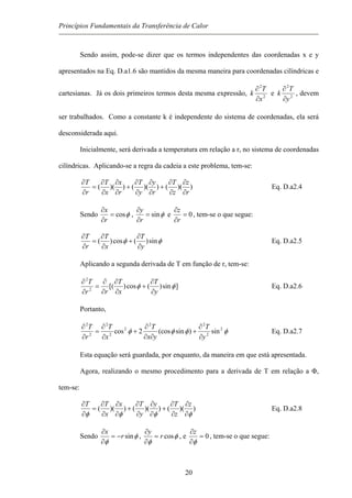 Princípios Fundamentais da Transferência de Calor
Sendo assim, pode-se dizer que os termos independentes das coordenadas x e y
apresentados na Eq. D.a1.6 são mantidos da mesma maneira para coordenadas cilíndricas e
cartesianas. Já os dois primeiros termos desta mesma expressão, 2
2
x
T
k
∂
∂
e 2
2
y
T
k
∂
∂
, devem
ser trabalhados. Como a constante k é independente do sistema de coordenadas, ela será
desconsiderada aqui.
Inicialmente, será derivada a temperatura em relação a r, no sistema de coordenadas
cilíndricas. Aplicando-se a regra da cadeia a este problema, tem-se:
))(())(())((
r
z
z
T
r
y
y
T
r
x
x
T
r
T
∂
∂
∂
∂
+
∂
∂
∂
∂
+
∂
∂
∂
∂
=
∂
∂
Eq. D.a2.4
Sendo φcos=
∂
∂
r
x
, φsin=
∂
∂
r
y
e 0=
∂
∂
r
z
, tem-se o que segue:
φφ sin)(cos)(
y
T
x
T
r
T
∂
∂
+
∂
∂
=
∂
∂
Eq. D.a2.5
Aplicando a segunda derivada de T em função de r, tem-se:
]sin)(cos)[(2
2
φφ
y
T
x
T
rr
T
∂
∂
+
∂
∂
∂
∂
=
∂
∂
Eq. D.a2.6
Portanto,
φφφφ 2
2
22
2
2
2
2
2
sin)sin(cos2cos
y
T
yx
T
x
T
r
T
∂
∂
+
∂∂
∂
+
∂
∂
=
∂
∂
Eq. D.a2.7
Esta equação será guardada, por enquanto, da maneira em que está apresentada.
Agora, realizando o mesmo procedimento para a derivada de T em relação a Φ,
tem-se:
))(())(())((
φφφφ ∂
∂
∂
∂
+
∂
∂
∂
∂
+
∂
∂
∂
∂
=
∂
∂ z
z
Ty
y
Tx
x
TT
Eq. D.a2.8
Sendo φ
φ
sinr
x
−=
∂
∂
, φ
φ
cosr
y
=
∂
∂
, e 0=
∂
∂
φ
z
, tem-se o que segue:
20
 