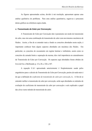 Marcelo Rosário da Barrosa
As figuras apresentadas acima, devido à má resolução, apresentam apenas uma
análise qualitativa do problema. Para uma análise quantitativa, sugere-se a procurara
destes gráficos na referência supra citada.
c. Transmissão de Calor por Convecção;
A Transmissão de Calor por Convecção não é puramente um modo de transmissão
de calor, mas sim uma combinação de transmissão de calor com movimentos mecânicos de
fluidos. Assim, a fim de se entender mais a fundo os conceitos abordados nesta seção, é
importante conhecer bem alguns aspectos abordados em mecânica dos fluidos. Em
particular, os conceitos de escoamento em regime laminar e turbulento, assim como os
conceitos de camada limite e separação da mesma, têm vital importância no entendimento
de Transmissão de Calor por Convecção. Os aspectos aqui abordados foram obtidos do
livro de Fox e McDonald, p. 12 a 28, e 326 a 347.
A equação C.d.1 apresentada anteriormente é freqüentemente usada pelos
engenheiros para o cálculo da Transmissão de Calor por Convecção, porém ela nada mais é
do que a definição do coeficiente de transmissão de calor por convecção, hc. A fim de se
entender melhor a transmissão de calor por convecção, serão aqui abordados os métodos de
avaliação do coeficiente de transmissão de calor por convecção e será explicado o papel
das aletas neste método de transmissão de calor.
25
 