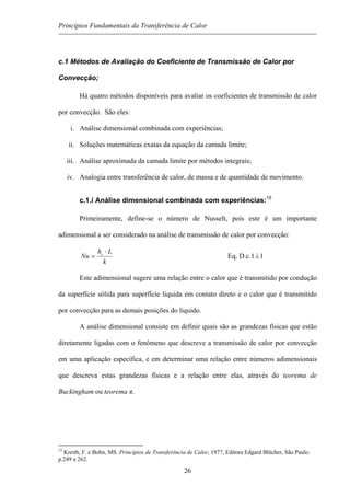 Princípios Fundamentais da Transferência de Calor
c.1 Métodos de Avaliação do Coeficiente de Transmissão de Calor por
Convecção;
Há quatro métodos disponíveis para avaliar os coeficientes de transmissão de calor
por convecção. São eles:
i. Análise dimensional combinada com experiências;
ii. Soluções matemáticas exatas da equação da camada limite;
iii. Análise aproximada da camada limite por métodos integrais;
iv. Analogia entre transferência de calor, de massa e de quantidade de movimento.
c.1.i Análise dimensional combinada com experiências:15
Primeiramente, define-se o número de Nusselt, pois este é um importante
adimensional a ser considerado na análise de transmissão de calor por convecção:
k
Lh
Nu c ⋅
= Eq. D.c.1.i.1
Este adimensional sugere uma relação entre o calor que é transmitido por condução
da superfície sólida para superfície liquida em contato direto e o calor que é transmitido
por convecção para as demais posições do liquido.
A análise dimensional consiste em definir quais são as grandezas físicas que estão
diretamente ligadas com o fenômeno que descreve a transmissão de calor por convecção
em uma aplicação específica, e em determinar uma relação entre números adimensionais
que descreva estas grandezas físicas e a relação entre elas, através do teorema de
Buckingham ou teorema π.
15
Kreith, F. e Bohn, MS. Princípios de Transferência de Calor, 1977, Editora Edgard Blücher, São Paulo.
p.249 a 262.
26
 