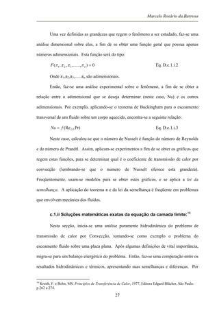 Marcelo Rosário da Barrosa
Uma vez definidas as grandezas que regem o fenômeno a ser estudado, faz-se uma
análise dimensional sobre elas, a fim de se obter uma função geral que possua apenas
números adimensionais. Esta função será do tipo:
0),......,,,( 321 =nF ππππ Eq. D.c.1.i.2
Onde π1,π2,π3,......πn são adimensionais.
Então, faz-se uma análise experimental sobre o fenômeno, a fim de se obter a
relação entre o adimensional que se deseja determinar (neste caso, Nu) e os outros
adimensionais. Por exemplo, aplicando-se o teorema de Buckingham para o escoamento
transversal de um fluido sobre um corpo aquecido, encontra-se a seguinte relação:
Pr),(ReDfNu = Eq. D.c.1.i.3
Neste caso, calculou-se que o número de Nusselt é função do número de Reynolds
e do número de Prandtl. Assim, aplicam-se experimentos a fim de se obter os gráficos que
regem estas funções, para se determinar qual é o coeficiente de transmissão de calor por
convecção (lembrando-se que o numero de Nusselt oferece esta grandeza).
Freqüentemente, usam-se modelos para se obter estes gráficos, e se aplica a lei da
semelhança. A aplicação do teorema π e da lei da semelhança é freqüente em problemas
que envolvem mecânica dos fluidos.
c.1.ii Soluções matemáticas exatas da equação da camada limite:16
Nesta secção, inicia-se uma análise puramente hidrodinâmica do problema de
transmissão de calor por Convecção, tomando-se como exemplo o problema do
escoamento fluido sobre uma placa plana. Após algumas definições de vital importância,
migra-se para um balanço energético do problema. Então, faz-se uma comparação entre os
resultados hidrodinâmicos e térmicos, apresentando suas semelhanças e diferenças. Por
16
Kreith, F. e Bohn, MS. Princípios de Transferência de Calor, 1977, Editora Edgard Blücher, São Paulo.
p.262 a 274.
27
 