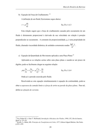 Marcelo Rosário da Barrosa
b) Equação da Força de Cisalhamento: 18
A definição de um fluido Newtoniano segue abaixo:
dy
du
µτ = Eq. D.c.1.ii.3
Esta relação sugere que a força de cisalhamento causada pelo escoamento de um
fluido é diretamente proporcional à derivada da sua velocidade em relação à posição
perpendicular ao escoamento. A constante de proporcionalidade, µ, é uma propriedade do
fluido, chamada viscosidade dinâmica, de unidades comumente usadas 2
m
skgf ⋅
.
c) Equação da Quantidade de Movimento aplicada a uma Placa Plana:19
Aplicando-se as relações acima sobre uma placa plana e usando-se um pouco de
álgebra, pode-se facilmente chegar na seguinte relação:
x
p
y
u
y
u
v
x
u
u
∂
∂
−
∂
∂
=
∂
∂
+
∂
∂
2
2
)( µρ Eq. D.c.1.ii.4
Onde p é a pressão exercida pelo fluido.
Resolvendo-se esta equação simultaneamente à equação da continuidade, pode-se
obter a espessura da camada limite e a força de atrito na parede da placa plana. Para tal,
defini-se a função de corrente.
18
Fox, Robert W. e Alan T. McDonald, Introdução à Mecânica dos Fluidos, 1998, LTC, Rio de Janeiro,
Brasil. p. 19 e 20.
19
Kreith, F. e Bohn, MS. Princípios de Transferência de Calor, 1977, Editora Edgard Blücher, São Paulo.
p.265 a 269.
29
 