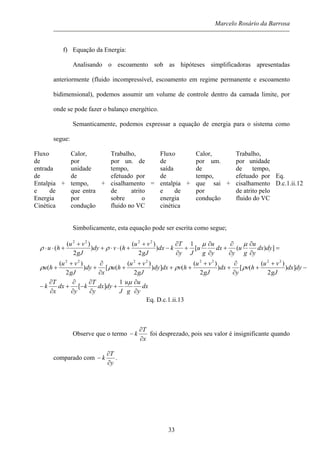 Marcelo Rosário da Barrosa
f) Equação da Energia:
Analisando o escoamento sob as hipóteses simplificadoras apresentadas
anteriormente (fluido incompressível, escoamento em regime permanente e escoamento
bidimensional), podemos assumir um volume de controle dentro da camada limite, por
onde se pode fazer o balanço energético.
Semanticamente, podemos expressar a equação de energia para o sistema como
segue:
Fluxo
de
entrada
de
Entalpia
e de
Energia
Cinética
+
Calor,
por
unidade
de
tempo,
que entra
por
condução
+
Trabalho,
por un. de
tempo,
efetuado por
cisalhamento
de atrito
sobre o
fluido no VC
=
Fluxo
de
saída
de
entalpia
e de
energia
cinética
+
Calor,
por um.
de
tempo,
que sai
por
condução
+
Trabalho,
por unidade
de tempo,
efetuado por
cisalhamento
de atrito pelo
fluido do VC
Eq.
D.c.1.ii.12
Simbolicamente, esta equação pode ser escrita como segue;
dx
y
u
g
u
J
dydx
y
T
k
y
dx
x
T
k
dydx
gJ
vu
hv
y
dx
gJ
vu
hvdxdy
gJ
vu
hu
x
dy
gJ
vu
hu
dydx
y
u
g
u
y
dx
y
u
g
u
Jy
T
kdx
gJ
vu
hvdy
gJ
vu
hu
∂
∂
+
∂
∂
−
∂
∂
+
∂
∂
−
−
+
+
∂
∂
+
+
++
+
+
∂
∂
+
+
+
=
∂
∂
∂
∂
+
∂
∂
+
∂
∂
−
+
+⋅⋅+
+
+⋅⋅
µ
ρρρρ
µµ
ρρ
1
][
])
2
)(
([)
2
)(
(])
2
)(
([)
2
)(
(
])([
1
)
2
)(
()
2
)(
(
22222222
2222
Eq. D.c.1.ii.13
Observe que o termo
x
T
k
∂
∂
− foi desprezado, pois seu valor é insignificante quando
comparado com
y
T
k
∂
∂
− .
33
 