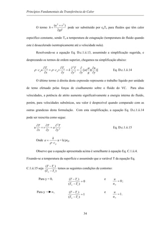 Princípios Fundamentais da Transferência de Calor
O termo
gJ
vu
h
2
)( 22
+
+ pode ser substituído por cpTo para fluidos que têm calor
específico constante, sendo To a temperatura de estagnação (temperatura do fluido quando
este é desacelerado isentropicamente até a velocidade nula).
Resolvendo-se a equação Eq. D.c.1.ii.13, assumindo a simplificação sugerida, e
desprezando os termos de ordem superior, chegamos na simplificação abaixo:
)])(([2
2
y
u
g
u
yy
T
k
y
T
vc
x
T
uc o
p
o
p
∂
∂
∂
∂
+
∂
∂
=
∂
∂
⋅+
∂
∂
⋅
µ
ρρ Eq. D.c.1.ii.14
O último termo à direita desta expressão representa o trabalho líquido por unidade
de temo efetuado pelas forças de cisalhamento sobre o fluido do VC. Para altas
velocidades, a potência de atrito aumenta significativamente a energia interna do fluido,
porém, para velocidades subsônicas, seu valor é desprezível quando comparado com as
outras grandezas desta formulação. Com esta simplificação, a equação Eq. D.c.1.ii.14
pode ser reescrita como segue:
2
2
y
T
a
y
T
v
x
T
u
∂
∂
=
∂
∂
+
∂
∂
Eq. D.c.1.ii.15
Onde
pc
k
a
⋅
=
ρ
a = k/ρcp.
Observe que a equação apresentada acima é semelhante à equação Eq. C.1.ii.4.
Fixando-se a temperatura da superfície e assumindo que a variável T da equação Eq.
C.1.ii.15 seja
)(
)(
s
s
TT
TT
−
−
∞
temos as seguintes condições de contorno:
Para y = 0,
0
)(
)(
=
−
−
∞ s
s
TT
TT e
0=
∞u
u
;
Para y ∞,
1
)(
)(
=
−
−
∞ s
s
TT
TT e
1=
∞u
u
.
34
 
