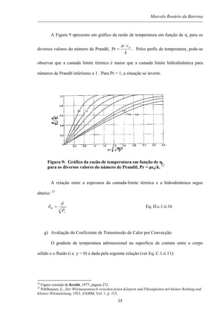Marcelo Rosário da Barrosa
A Figura 9 apresenta um gráfico da razão de temperatura em função de η, para os
diversos valores do número de Prandtl,
k
cp⋅
=
µ
Pr . Pelos perfis de temperatura, pode-se
observar que a camada limite térmica é maior que a camada limite hidrodinâmica para
números de Prandtl inferiores a 1. Para Pr > 1, a situação se inverte.
Figura 9: Gráfico da razão de temperatura em função de η,
para os diversos valores do número de Prandtl, Pr = µcp/k. 22
A relação entre a espessura da camada-limite térmica e a hidrodinâmica segue
abaixo: 23
3
r
th
P
δ
δ = Eq. D.c.1.ii.16
g) Avaliação do Coeficiente de Transmissão de Calor por Convecção:
O gradiete de temperatura adimensional na superficie de contato entre o corpo
sólido e o fluido (i.e. y = 0) é dada pela seguinte relação (ver Eq. C.1.ii.11):
22
Figura extraída de Kreith, 1977, página 272.
23
Pohlhausen, E., Der Wärmeaustausch swischen festen Körpern und Flüssigkeiten mit kleiner Reibung und
Kleiner Wärmeleitung, 1921, ZAMM, Vol. 1. p. 115.
35
 