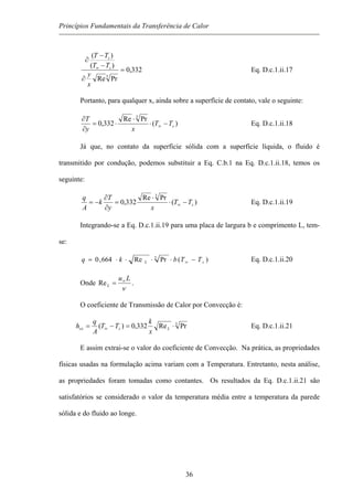 Princípios Fundamentais da Transferência de Calor
332,0
PrRe
)(
)(
3
=
∂
−
−
∂
∞
x
y
TT
TT
s
s
Eq. D.c.1.ii.17
Portanto, para qualquer x, ainda sobre a superfície de contato, vale o seguinte:
)(
PrRe
332,0
3
sTT
xy
T
−⋅
⋅
⋅=
∂
∂
∞ Eq. D.c.1.ii.18
Já que, no contato da superficie sólida com a superfície líquida, o fluido é
transmitido por condução, podemos substituir a Eq. C.b.1 na Eq. D.c.1.ii.18, temos os
seguinte:
)(
PrRe
332,0
3
sTT
xy
T
k
A
q
−⋅
⋅
=
∂
∂
−= ∞ Eq. D.c.1.ii.19
Integrando-se a Eq. D.c.1.ii.19 para uma placa de largura b e comprimento L, tem-
se:
)(PrRe664,0 3
sL TTbkq −⋅⋅⋅⋅= ∞ Eq. D.c.1.ii.20
Onde
ν
Lu
L
∞
=Re .
O coeficiente de Transmissão de Calor por Convecção é:
3
PrRe332,0)( ⋅=−= ∞ Lscx
x
k
TT
A
q
h Eq. D.c.1.ii.21
E assim extrai-se o valor do coeficiente de Convecção. Na prática, as propriedades
físicas usadas na formulação acima variam com a Temperatura. Entretanto, nesta análise,
as propriedades foram tomadas como contantes. Os resultados da Eq. D.c.1.ii.21 são
satisfatórios se considerado o valor da temperatura média entre a temperatura da parede
sólida e do fluido ao longe.
36
 
