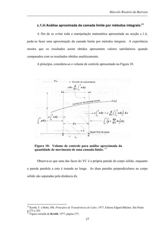 Marcelo Rosário da Barrosa
c.1.iii Análise aproximada da camada limite por métodos integrais:24
A fim de se evitar toda a manipulação matemática apresentada na secção c.1.ii,
pode-se fazer uma aproximação da camada limite por métodos integrais. A experiência
mostra que os resultados assim obtidos apresentam valores satisfatórios quando
comparados com os resultados obtidos analiticamente.
A princípio, considera-se o volume de controle apresentado na Figura 10.
Figura 10: Volume de controle para análise aproximada da
quantidade de movimento de uma camada limite. 25
Observa-se que uma das faces do VC é a própria parede do corpo sólido, enquanto
a parede paralela a esta é tomada ao longe. As duas paredes perpendiculares ao corpo
sólido são separadas pela distância dx.
24
Kreith, F. e Bohn, MS. Princípios de Transferência de Calor, 1977, Editora Edgard Blücher, São Paulo.
p.275 a 282.
25
Figura extraída de Kreith, 1977, página 275.
37
 