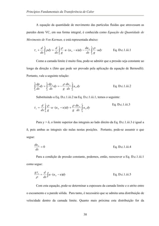 Princípios Fundamentais da Transferência de Calor
A equação da quantidade de movimento das partículas fluidas que atravessam as
paredes deste VC, em sua forma integral, é conhecida como Equação da Quantidade de
Movimento de Von Karman, e está representada abaixo:
udy
gdx
du
dyuuu
gdx
d
pdy
dx
d
LLL
s ⋅−−⋅⋅=+ ∫∫∫
∞
∞
000
)(
ρρ
τ Eq. D.c.1.iii.1
Como a camada limite é muito fina, pode-se admitir que a pressão seja constante ao
longo da direção x (fato que pode ser provado pela aplicação da equação de Bernoulli).
Portanto, vale a seguinte relação:
dyu
dx
du
g
dy
dx
dp
dy
dx
dp
LLL
∫∫∫ ∞
∞∞
−==
000
ρ
Eq. D.c.1.iii.2
Substituindo a Eq. D.c.1.iii.2 na Eq. D.c.1.iii.1, tem
Para y > δ, o limite superior das integrais ao lado direito da Eq. D.c.1.iii.3 é igual a
δ, pois ambas as integrais são nulas nestas posições. Portanto, pode-se assumir o que
segue:
os o seguinte:
Eq. D.c.1.iii.3
dyu
dx
du
g
dyuuu
gdx
d
LL
s ∫∫ ∞
∞
∞ +−⋅⋅=
00
)(
ρρ
τ
0=∞
dx
du
Eq. D.c.1.iii.4
Para a condição de pressão constante, podemos, então, reescrever a Eq. D.c.1.iii.1
como segue:
dyuuu
dx
dg s
∫ −⋅= ∞ )(
ρ
τ
Eq. D.c.1.iii.5
Com esta equação, pode-se determinar a espessura da camada limite e o atrito entre
o escoamento e a parede sólida. Para tanto, é necessário que se admita uma distribuição de
velocidade dentro da camada limite. Quanto mais próxima esta distribuição for da
38
 
