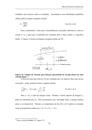 Marcelo Rosário da Barrosa
realidade, mais precisos serão os resultados. Assumindo-se uma distribuição parabólica
cúbica, pode-se chegar a seguinte solução:
x
x
Re
64,4
=δ Eq. D.c.1.iii.6
Para se determinar o calor que é transmitido por convecção, adiciona-se, como na
secção c.1.ii, o calor que é trasmitido por condução entre a placa sólida e a superfície
fluida. A Figura 11 mostra um balanço energético dentro do VC.
Figura 11: Volume de controle para balanço aproximado de energia dentro de uma
camada limite. 26
O fluxo de calor que entra no VC por condução deve ser igual ao fluxo que sai por
convecção. Assim, podemos tomar a seguinte relação.
x
T
c
k
udyTT
x p
L
∂
∂
⋅
=⋅−
∂
∂
∫ ∞−
ρ0
00 )( Eq. D.c.1.iii.7
Para y > δth, o valor da integral é nulo. Portanto, o limite superior da integral, L,
pode ser substituído por δth. Para escoamentos com velocidade lenta, a energia cinética
passa a ser desprezível. Portanto, as temperaturas da Eq. D.c.1.iii.7 podem ser tomadas
como as temperatura estáticas (i.e. T0 = T, e T0-∞ = T∞).
26
Figura extraída de Kreith, 1977, página 279.
39
 