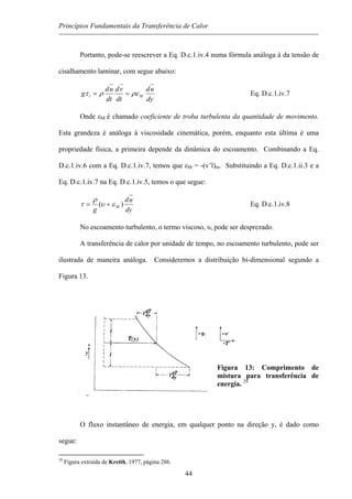 Princípios Fundamentais da Transferência de Calor
Portanto, pode-se reescrever a Eq. D.c.1.iv.4 numa fórmula análoga à da tensão de
cisalhamento laminar, com segue abaixo:
dy
ud
dt
vd
dt
ud
g Mt ρερτ == Eq. D.c.1.iv.7
Onde εM é chamado coeficiente de troba turbulenta da quantidade de movimento.
Esta grandeza é análoga à viscosidade cinemática, porém, enquanto esta última é uma
propriedade física, a primeira depende da dinâmica do escoamento. Combinando a Eq.
D.c.1.iv.6 com a Eq. D.c.1.iv.7, temos que εM = -(v’l)m. Substituindo a Eq. D.c.1.ii.3 e a
Eq. D.c.1.iv.7 na Eq. D.c.1.iv.5, temos o que segue:
dy
ud
g
M )( ευ
ρ
τ += Eq. D.c.1.iv.8
No escoamento turbulento, o termo viscoso, υ, pode ser desprezado.
A transferência de calor por unidade de tempo, no escoamento turbulento, pode ser
ilustrada de maneira análoga. Consideremos a distribuição bi-dimensional segundo a
Figura 13.
Figura 13: Comprimento de
mistura para transferência de
energia. 29
O fluxo instantâneo de energia, em qualquer ponto na direção y, é dado como
segue:
29
Figura extraída de Kreith, 1977, página 286.
44
 