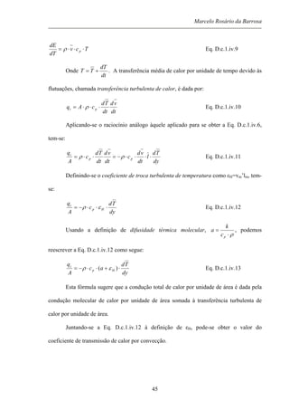 Marcelo Rosário da Barrosa
Tcv
dT
dE
p ⋅⋅⋅= ρ Eq. D.c.1.iv.9
Onde
dt
dT
TT += . A transferência média de calor por unidade de tempo devido às
flutuações, chamada transferência turbulenta de calor, é dada por:
dt
vd
dt
Td
cAq pt ⋅⋅⋅= ρ Eq. D.c.1.iv.10
Aplicando-se o raciocínio análogo àquele aplicado para se obter a Eq. D.c.1.iv.6,
tem-se:
dy
Td
l
dt
vd
c
dt
vd
dt
Td
c
A
q
pp
t
⋅⋅⋅⋅−=⋅⋅= ρρ Eq. D.c.1.iv.11
Definindo-se o coeficiente de troca turbulenta de temperatura como εH=vm’lm, tem-
se:
dy
Td
c
A
q
Hp
t
⋅⋅⋅−= ερ Eq. D.c.1.iv.12
Usando a definição de difusidade térmica molecular,
ρ⋅
=
pc
k
a , podemos
reescrever a Eq. D.c.1.iv.12 como segue:
dy
Td
ac
A
q
Hp
t
⋅+⋅⋅−= )( ερ Eq. D.c.1.iv.13
Esta fórmula sugere que a condução total de calor por unidade de área é dada pela
condução molecular de calor por unidade de área somada à transferência turbulenta de
calor por unidade de área.
Juntando-se a Eq. D.c.1.iv.12 à definição de εH, pode-se obter o valor do
coeficiente de transmissão de calor por convecção.
45
 