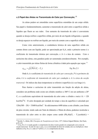 Princípios Fundamentais da Transferência de Calor
c.2 Papel das Aletas na Transmissão de Calor por Convecção; 30
As aletas podem ser entendidas como superfícies estendidas de um corpo sólido.
Seu papel é, fundamentalmente, aumentar a transmissão de calor entre a superfície sólida e
líquidos que fluem ao seu redor. Este aumento da trasmissão de calor é conveniente
quando se deseja resfriar a superfície sólida, por meio de um líquido refrigerante, e quando
se deseja aquecer ou resfriar um líquido, por meio do contato com a superfície sólida.
Como visto anteriormente, a condutância térmica de uma superfície sólida em
contato direto com um líquido, pode ser aproximada por hcA, onde o primeiro termo é o
coeficiente de transmissão térmica por convecção, e A é a área de contato. Com o
acréscimo das aletas, esta grandeza pode ser aumentada consideravelmente. Por exemplo,
o calor transmitido por aletas finitas de forma cilíndrica é dado pela equação que segue: 31
)( ∞−⋅= TTPkAhq scaleta Eq. D.c.2.1
Onde hc é o coeficiente de transmissão de calor por convecção, P é o perímetro da
aleta, k é o coeficiente de transmissão de calor por condução e A é a área da secção
tranversal. Os índices das duas temperaturas se referem à superfície (s) e ao longe (∞).
Para ilustrar o acréscimo de calor transmitido em função da adição de aletas,
considere um problema onde existe um cilindro metálico a 300º C em um ambiente a 20º
C, e o coeficiente equivalente de transmissão de calor entre o cilindro e meio é k = 120
kcal/hm2o
C. O calor dissipado por unidade de tempo e área da superfície é calculado por
120x(300 – 20) = 33600 kcal/hm2
. Se adicionarmos 6400 aletas a este cilindro, com forma
de pino circular, tendo cada um 5mm de diâmetro e 30mm de altura, podemos recalcular a
transmissão de calor entre os dois corpos como sendo (PhcAk)(Ts – T∞)cosh(mL) =
30
Kreith, F. e Bohn, MS. Princípios de Transferência de Calor, 1977, Editora Edgard Blücher, São Paulo.
p.42 a 62.
31
A Eq. D.c.2.1 é usada quando o comprimento da aleta é muito grande em comparação com a área da
secção tranversal. Se não for este o caso, e se a extremidade da barra for isolada, deve-se multiplicar o fator
tanh(mL) à Eq. D.c.2.1, onde m2
=hcP/kA, e L é o comprimento da aleta.
46
 