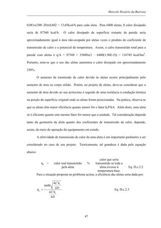 Marcelo Rosário da Barrosa
0,081x(300–20)x0,602 = 13,65kcal/h para cada aleta. Para 6400 aletas, 0 calor dissipado
seria de 87360 kcal/h. O calor dissipado da superfície restante da parede seria
aproximadamente igual à área não-ocupada por aletas vezes o produto do coeficiente de
transmissão de calor e o potencial de temperatura. Assim, o calro transmitido total para a
parede com aletas é q/A = 87360 + 33600x(1 – 6400(1,96E-5)) = 116745 kcal/hm2
.
Portanto, nota-se que o uso das aletas aumentou o calor dissipado em aproximadamente
250%.
O aumento da trasmissão de calor devido às aletas ocorre principalmente pelo
aumento de àrea no corpo sólido. Porém, no projeto de aletas, deve-se considerar que o
aumento de área devido ao seu acréscimo é seguido de uma resitência à condução térmica
na porção da superfície original onde as aletas foram posicionadas. Na prática, observa-se
que as aletas têm maior eficiência quanto menor for o fator hcP/kA. Além disto, uma aleta
só é eficiente quanto este mesmo fator for menor que a unidade. Tal consideração depende
tanto da geometria da aleta quanto dos coeficientes de transmissão de calor, depende,
assim, do meio de operação do equipamento em estudo.
A efetividade de transmissão de calor de uma aleta é um importante parâmetro a ser
considerado no caso de seu projeto. Teoricamente, tal grandeza é dada pela equação
abaixo:
ηa = calor real transmitido
pela aleta
%
calor que seria
transmitido se toda a
aleta eivesse à
temperatura base.
Eq. D.c.2.2
Para a situação proposta no problema acima, a eficiência das aletas seria dada por:
kD
hL
kD
hL
c
c
a 2
2
4
4
tanh(
=η Eq. D.c.2.3
47
 