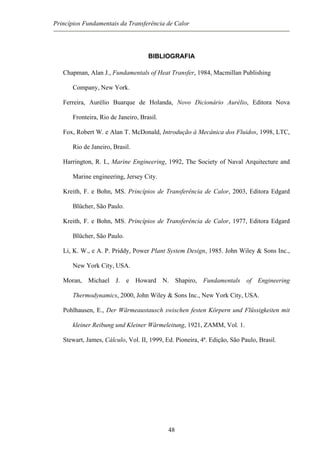 Princípios Fundamentais da Transferência de Calor
BIBLIOGRAFIA
Chapman, Alan J., Fundamentals of Heat Transfer, 1984, Macmillan Publishing
Company, New York.
Ferreira, Aurélio Buarque de Holanda, Novo Dicionário Aurélio, Editora Nova
Fronteira, Rio de Janeiro, Brasil.
Fox, Robert W. e Alan T. McDonald, Introdução à Mecânica dos Fluidos, 1998, LTC,
Rio de Janeiro, Brasil.
Harrington, R. L, Marine Engineering, 1992, The Society of Naval Arquitecture and
Marine engineering, Jersey City.
Kreith, F. e Bohn, MS. Princípios de Transferência de Calor, 2003, Editora Edgard
Blücher, São Paulo.
Kreith, F. e Bohn, MS. Princípios de Transferência de Calor, 1977, Editora Edgard
Blücher, São Paulo.
Li, K. W., e A. P. Priddy, Power Plant System Design, 1985. John Wiley & Sons Inc.,
New York City, USA.
Moran, Michael J. e Howard N. Shapiro, Fundamentals of Engineering
Thermodynamics, 2000, John Wiley & Sons Inc., New York City, USA.
Pohlhausen, E., Der Wärmeaustausch swischen festen Körpern und Flüssigkeiten mit
kleiner Reibung und Kleiner Wärmeleitung, 1921, ZAMM, Vol. 1.
Stewart, James, Cálculo, Vol. II, 1999, Ed. Pioneira, 4ª. Edição, São Paulo, Brasil.
48
 
