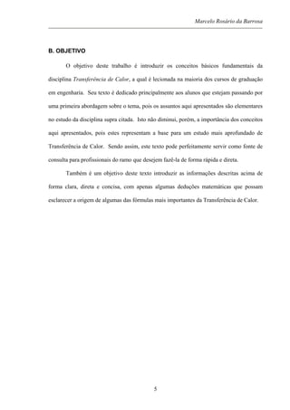 Marcelo Rosário da Barrosa
B. OBJETIVO
O objetivo deste trabalho é introduzir os conceitos básicos fundamentais da
disciplina Transferência de Calor, a qual é lecionada na maioria dos cursos de graduação
em engenharia. Seu texto é dedicado principalmente aos alunos que estejam passando por
uma primeira abordagem sobre o tema, pois os assuntos aqui apresentados são elementares
no estudo da disciplina supra citada. Isto não diminui, porém, a importância dos conceitos
aqui apresentados, pois estes representam a base para um estudo mais aprofundado de
Transferência de Calor. Sendo assim, este texto pode perfeitamente servir como fonte de
consulta para profissionais do ramo que desejem fazê-la de forma rápida e direta.
Também é um objetivo deste texto introduzir as informações descritas acima de
forma clara, direta e concisa, com apenas algumas deduções matemáticas que possam
esclarecer a origem de algumas das fórmulas mais importantes da Transferência de Calor.
5
 